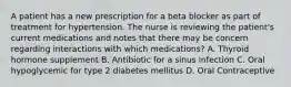 A patient has a new prescription for a beta blocker as part of treatment for hypertension. The nurse is reviewing the patient's current medications and notes that there may be concern regarding interactions with which medications? A. Thyroid hormone supplement B. Antibiotic for a sinus infection C. Oral hypoglycemic for type 2 diabetes mellitus D. Oral Contraceptive