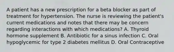 A patient has a new prescription for a beta blocker as part of treatment for hypertension. The nurse is reviewing the patient's current medications and notes that there may be concern regarding interactions with which medications? A. Thyroid hormone supplement B. Antibiotic for a sinus infection C. Oral hypoglycemic for type 2 diabetes mellitus D. Oral Contraceptive