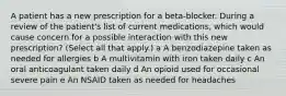 A patient has a new prescription for a beta-blocker. During a review of the patient's list of current medications, which would cause concern for a possible interaction with this new prescription? (Select all that apply.) a A benzodiazepine taken as needed for allergies b A multivitamin with iron taken daily c An oral anticoagulant taken daily d An opioid used for occasional severe pain e An NSAID taken as needed for headaches