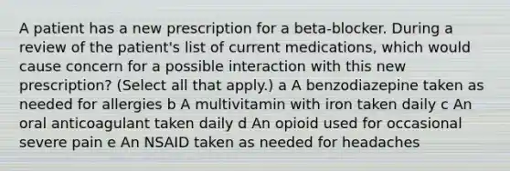 A patient has a new prescription for a beta-blocker. During a review of the patient's list of current medications, which would cause concern for a possible interaction with this new prescription? (Select all that apply.) a A benzodiazepine taken as needed for allergies b A multivitamin with iron taken daily c An oral anticoagulant taken daily d An opioid used for occasional severe pain e An NSAID taken as needed for headaches