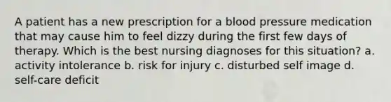 A patient has a new prescription for a <a href='https://www.questionai.com/knowledge/kD0HacyPBr-blood-pressure' class='anchor-knowledge'>blood pressure</a> medication that may cause him to feel dizzy during the first few days of therapy. Which is the best nursing diagnoses for this situation? a. activity intolerance b. risk for injury c. disturbed self image d. self-care deficit