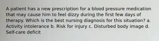 A patient has a new prescription for a blood pressure medication that may cause him to feel dizzy during the first few days of therapy. Which is the best nursing diagnosis for this situation? a. Activity intolerance b. Risk for injury c. Disturbed body image d. Self-care deficit