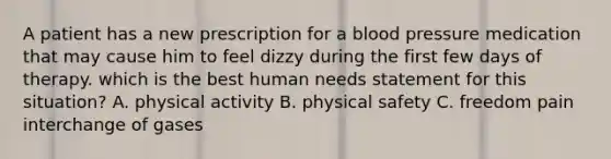 A patient has a new prescription for a blood pressure medication that may cause him to feel dizzy during the first few days of therapy. which is the best human needs statement for this situation? A. physical activity B. physical safety C. freedom pain interchange of gases