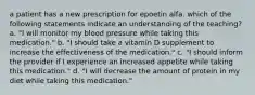 a patient has a new prescription for epoetin alfa. which of the following statements indicate an understanding of the teaching? a. "I will monitor my blood pressure while taking this medication." b. "I should take a vitamin D supplement to increase the effectiveness of the medication." c. "I should inform the provider if I experience an increased appetite while taking this medication." d. "I will decrease the amount of protein in my diet while taking this medication."