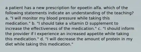 a patient has a new prescription for epoetin alfa. which of the following statements indicate an understanding of the teaching? a. "I will monitor my blood pressure while taking this medication." b. "I should take a vitamin D supplement to increase the effectiveness of the medication." c. "I should inform the provider if I experience an increased appetite while taking this medication." d. "I will decrease the amount of protein in my diet while taking this medication."