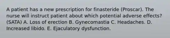 A patient has a new prescription for finasteride (Proscar). The nurse will instruct patient about which potential adverse effects? (SATA) A. Loss of erection B. Gynecomastia C. Headaches. D. Increased libido. E. Ejaculatory dysfunction.