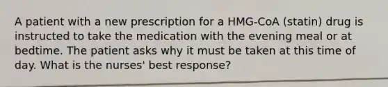 A patient with a new prescription for a HMG-CoA (statin) drug is instructed to take the medication with the evening meal or at bedtime. The patient asks why it must be taken at this time of day. What is the nurses' best response?