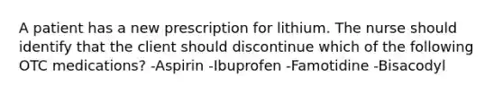 A patient has a new prescription for lithium. The nurse should identify that the client should discontinue which of the following OTC medications? -Aspirin -Ibuprofen -Famotidine -Bisacodyl