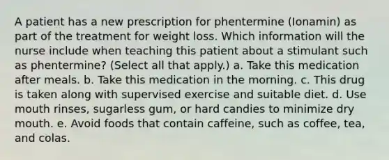 A patient has a new prescription for phentermine (Ionamin) as part of the treatment for weight loss. Which information will the nurse include when teaching this patient about a stimulant such as phentermine? (Select all that apply.) a. Take this medication after meals. b. Take this medication in the morning. c. This drug is taken along with supervised exercise and suitable diet. d. Use mouth rinses, sugarless gum, or hard candies to minimize dry mouth. e. Avoid foods that contain caffeine, such as coffee, tea, and colas.