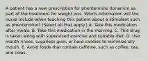 A patient has a new prescription for phentermine (Ionamin) as part of the treatment for weight loss. Which information will the nurse include when teaching this patient about a stimulant such as phentermine? (Select all that apply.) A. Take this medication after meals. B. Take this medication in the morning. C. This drug is taken along with supervised exercise and suitable diet. D. Use mouth rinses, sugarless gum, or hard candies to minimize dry mouth. E. Avoid foods that contain caffeine, such as coffee, tea, and colas.