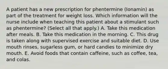 A patient has a new prescription for phentermine (Ionamin) as part of the treatment for weight loss. Which information will the nurse include when teaching this patient about a stimulant such as phentermine? (Select all that apply.) A. Take this medication after meals. B. Take this medication in the morning. C. This drug is taken along with supervised exercise and suitable diet. D. Use mouth rinses, sugarless gum, or hard candies to minimize dry mouth. E. Avoid foods that contain caffeine, such as coffee, tea, and colas.