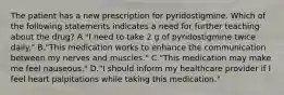 The patient has a new prescription for pyridostigmine. Which of the following statements indicates a need for further teaching about the drug? A."I need to take 2 g of pyridostigmine twice daily." B."This medication works to enhance the communication between my nerves and muscles." C."This medication may make me feel nauseous." D."I should inform my healthcare provider if I feel heart palpitations while taking this medication."