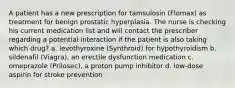 A patient has a new prescription for tamsulosin (Flomax) as treatment for benign prostatic hyperplasia. The nurse is checking his current medication list and will contact the prescriber regarding a potential interaction if the patient is also taking which drug? a. levothyroxine (Synthroid) for hypothyroidism b. sildenafil (Viagra), an erectile dysfunction medication c. omeprazole (Prilosec), a proton pump inhibitor d. low-dose aspirin for stroke prevention