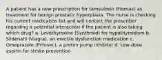 A patient has a new prescription for tamsulosin (Flomax) as treatment for benign prostatic hyperplasia. The nurse is checking his current medication list and will contact the prescriber regarding a potential interaction if the patient is also taking which drug? a. Levothyroxine (Synthroid) for hypothyroidism b. Sildenafil (Viagra), an erectile dysfunction medication c. Omeprazole (Prilosec), a proton pump inhibitor d. Low-dose aspirin for stroke prevention