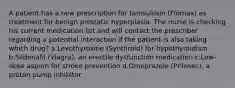 A patient has a new prescription for tamsulosin (Flomax) as treatment for benign prostatic hyperplasia. The nurse is checking his current medication list and will contact the prescriber regarding a potential interaction if the patient is also taking which drug? a.Levothyroxine (Synthroid) for hypothyroidism b.Sildenafil (Viagra), an erectile dysfunction medication c.Low-dose aspirin for stroke prevention d.Omeprazole (Prilosec), a proton pump inhibitor