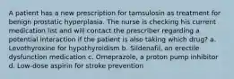 A patient has a new prescription for tamsulosin as treatment for benign prostatic hyperplasia. The nurse is checking his current medication list and will contact the prescriber regarding a potential interaction if the patient is also taking which drug? a. Levothyroxine for hypothyroidism b. Sildenafil, an erectile dysfunction medication c. Omeprazole, a proton pump inhibitor d. Low-dose aspirin for stroke prevention