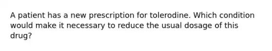 A patient has a new prescription for tolerodine. Which condition would make it necessary to reduce the usual dosage of this drug?