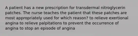 A patient has a new prescription for transdermal nitroglycerin patches. The nurse teaches the patient that these patches are most appropriately used for which reason? to relieve exertional angina to relieve palpitations to prevent the occurrence of angina to stop an episode of angina