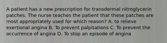 A patient has a new prescription for transdermal nitroglycerin patches. The nurse teaches the patient that these patches are most appropriately used for which reason? A. to relieve exertional angina B. To prevent palpitations C. To prevent the occurrence of angina D. To stop an episode of angina