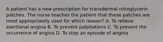 A patient has a new prescription for transdermal nitroglycerin patches. The nurse teaches the patient that these patches are most appropriately used for which reason? A. To relieve exertional angina B. To prevent palpitations C. To prevent the occurrence of angina D. To stop an episode of angina