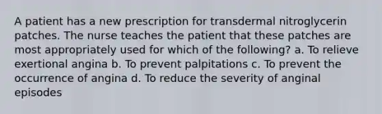 A patient has a new prescription for transdermal nitroglycerin patches. The nurse teaches the patient that these patches are most appropriately used for which of the following? a. To relieve exertional angina b. To prevent palpitations c. To prevent the occurrence of angina d. To reduce the severity of anginal episodes