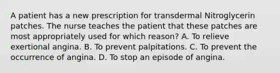 A patient has a new prescription for transdermal Nitroglycerin patches. The nurse teaches the patient that these patches are most appropriately used for which reason? A. To relieve exertional angina. B. To prevent palpitations. C. To prevent the occurrence of angina. D. To stop an episode of angina.