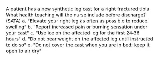 A patient has a new synthetic leg cast for a right fractured tibia. What health teaching will the nurse include before discharge? (SATA) a. "Elevate your right leg as often as possible to reduce swelling" b. "Report increased pain or burning sensation under your cast" c. "Use ice on the affected leg for the first 24-36 hours" d. "Do not bear weight on the affected leg until instructed to do so" e. "Do not cover the cast when you are in bed; keep it open to air dry"