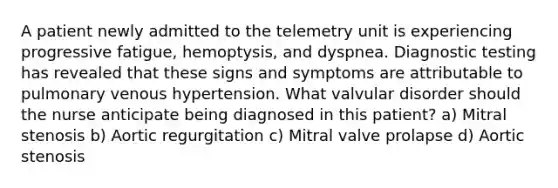 A patient newly admitted to the telemetry unit is experiencing progressive fatigue, hemoptysis, and dyspnea. <a href='https://www.questionai.com/knowledge/koBMwDEyyl-diagnostic-testing' class='anchor-knowledge'>diagnostic testing</a> has revealed that these signs and symptoms are attributable to pulmonary venous hypertension. What valvular disorder should the nurse anticipate being diagnosed in this patient? a) Mitral stenosis b) Aortic regurgitation c) Mitral valve prolapse d) Aortic stenosis