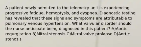 A patient newly admitted to the telemetry unit is experiencing progressive fatigue, hemoptysis, and dyspnea. Diagnostic testing has revealed that these signs and symptoms are attributable to pulmonary venous hypertension. What valvular disorder should the nurse anticipate being diagnosed in this patient? A)Aortic regurgitation B)Mitral stenosis C)Mitral valve prolapse D)Aortic stenosis