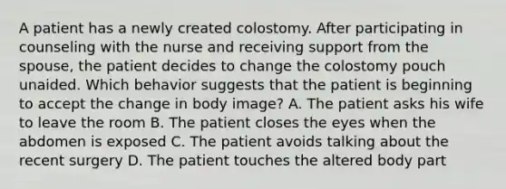 A patient has a newly created colostomy. After participating in counseling with the nurse and receiving support from the spouse, the patient decides to change the colostomy pouch unaided. Which behavior suggests that the patient is beginning to accept the change in body image? A. The patient asks his wife to leave the room B. The patient closes the eyes when the abdomen is exposed C. The patient avoids talking about the recent surgery D. The patient touches the altered body part