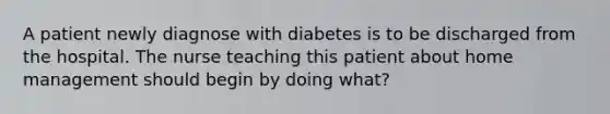 A patient newly diagnose with diabetes is to be discharged from the hospital. The nurse teaching this patient about home management should begin by doing what?