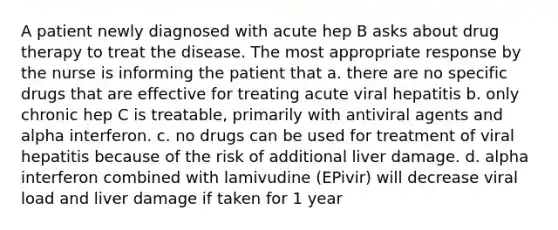 A patient newly diagnosed with acute hep B asks about drug therapy to treat the disease. The most appropriate response by the nurse is informing the patient that a. there are no specific drugs that are effective for treating acute viral hepatitis b. only chronic hep C is treatable, primarily with antiviral agents and alpha interferon. c. no drugs can be used for treatment of viral hepatitis because of the risk of additional liver damage. d. alpha interferon combined with lamivudine (EPivir) will decrease viral load and liver damage if taken for 1 year