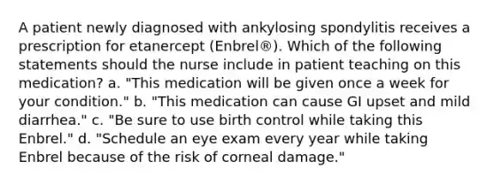 A patient newly diagnosed with ankylosing spondylitis receives a prescription for etanercept (Enbrel®). Which of the following statements should the nurse include in patient teaching on this medication? a. "This medication will be given once a week for your condition." b. "This medication can cause GI upset and mild diarrhea." c. "Be sure to use birth control while taking this Enbrel." d. "Schedule an eye exam every year while taking Enbrel because of the risk of corneal damage."