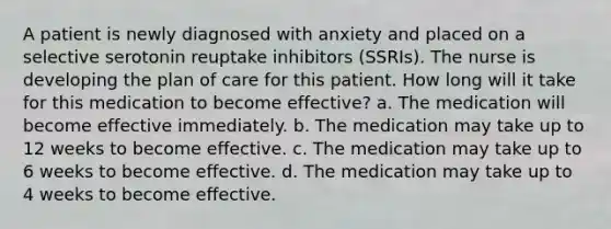 A patient is newly diagnosed with anxiety and placed on a selective serotonin reuptake inhibitors (SSRIs). The nurse is developing the plan of care for this patient. How long will it take for this medication to become effective? a. The medication will become effective immediately. b. The medication may take up to 12 weeks to become effective. c. The medication may take up to 6 weeks to become effective. d. The medication may take up to 4 weeks to become effective.