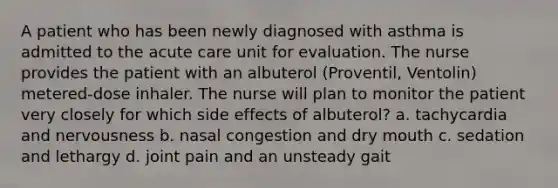 A patient who has been newly diagnosed with asthma is admitted to the acute care unit for evaluation. The nurse provides the patient with an albuterol (Proventil, Ventolin) metered-dose inhaler. The nurse will plan to monitor the patient very closely for which side effects of albuterol? a. tachycardia and nervousness b. nasal congestion and dry mouth c. sedation and lethargy d. joint pain and an unsteady gait