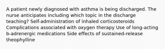 A patient newly diagnosed with asthma is being discharged. The nurse anticipates including which topic in the discharge teaching? Self-administration of inhaled corticosteroids Complications associated with oxygen therapy Use of long-acting b-adrenergic medications Side effects of sustained-release theophylline