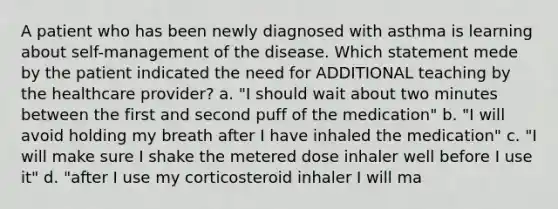 A patient who has been newly diagnosed with asthma is learning about self-management of the disease. Which statement mede by the patient indicated the need for ADDITIONAL teaching by the healthcare provider? a. "I should wait about two minutes between the first and second puff of the medication" b. "I will avoid holding my breath after I have inhaled the medication" c. "I will make sure I shake the metered dose inhaler well before I use it" d. "after I use my corticosteroid inhaler I will ma