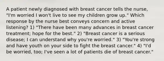 A patient newly diagnosed with breast cancer tells the nurse, "I'm worried I won't live to see my children grow up." Which response by the nurse best conveys concern and active listening? 1) "There have been many advances in breast cancer treatment; hope for the best." 2) "Breast cancer is a serious disease; I can understand why you're worried." 3) "You're strong and have youth on your side to fight the breast cancer." 4) "I'd be worried, too; I've seen a lot of patients die of breast cancer."