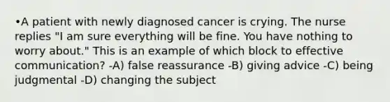 •A patient with newly diagnosed cancer is crying. The nurse replies "I am sure everything will be fine. You have nothing to worry about." This is an example of which block to effective communication? -A) false reassurance -B) giving advice -C) being judgmental -D) changing the subject