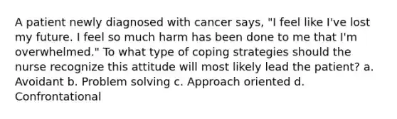 A patient newly diagnosed with cancer says, "I feel like I've lost my future. I feel so much harm has been done to me that I'm overwhelmed." To what type of coping strategies should the nurse recognize this attitude will most likely lead the patient? a. Avoidant b. Problem solving c. Approach oriented d. Confrontational