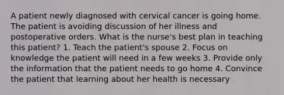 A patient newly diagnosed with cervical cancer is going home. The patient is avoiding discussion of her illness and postoperative orders. What is the nurse's best plan in teaching this patient? 1. Teach the patient's spouse 2. Focus on knowledge the patient will need in a few weeks 3. Provide only the information that the patient needs to go home 4. Convince the patient that learning about her health is necessary