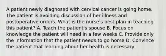 A patient newly diagnosed with cervical cancer is going home. The patient is avoiding discussion of her illness and postoperative orders. What is the nurse's best plan in teaching this patient? A. Teach the patient's spouse B. Focus on knowledge the patient will need in a few weeks C. Provide only the information that the patient needs to go home D. Convince the patient that learning about her health is necessary