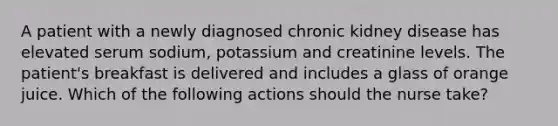 A patient with a newly diagnosed chronic kidney disease has elevated serum sodium, potassium and creatinine levels. The patient's breakfast is delivered and includes a glass of orange juice. Which of the following actions should the nurse take?