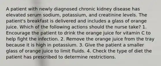 A patient with newly diagnosed chronic kidney disease has elevated serum sodium, potassium, and creatinine levels. The patient's breakfast is delivered and includes a glass of orange juice. Which of the following actions should the nurse take? 1. Encourage the patient to drink the orange juice for vitamin C to help fight the infection. 2. Remove the orange juice from the tray because it is high in potassium. 3. Give the patient a smaller glass of orange juice to limit fluids. 4. Check the type of diet the patient has prescribed to determine restrictions.