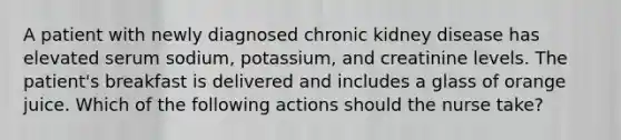 A patient with newly diagnosed chronic kidney disease has elevated serum sodium, potassium, and creatinine levels. The patient's breakfast is delivered and includes a glass of orange juice. Which of the following actions should the nurse take?