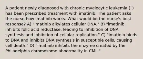 A patient newly diagnosed with chronic myelocytic leukemia (`) has been prescribed treatment with imatinib. The patient asks the nurse how imatinib works. What would be the nurse's best response? A) "imatinib alkylates cellular DNA." B) "imatinib inhibits folic acid reductase, leading to inhibition of DNA synthesis and inhibition of cellular replication." C) "imatinib binds to DNA and inhibits DNA synthesis in susceptible cells, causing cell death." D) "imatinib inhibits the enzyme created by the Philadelphia chromosome abnormality in CML."