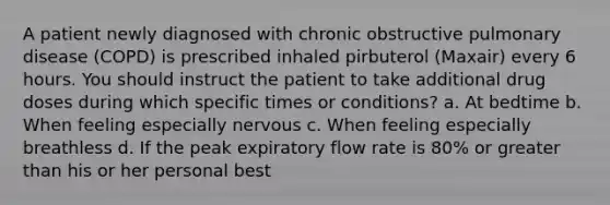 A patient newly diagnosed with chronic obstructive pulmonary disease (COPD) is prescribed inhaled pirbuterol (Maxair) every 6 hours. You should instruct the patient to take additional drug doses during which specific times or conditions? a. At bedtime b. When feeling especially nervous c. When feeling especially breathless d. If the peak expiratory flow rate is 80% or greater than his or her personal best