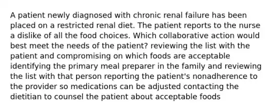 A patient newly diagnosed with chronic renal failure has been placed on a restricted renal diet. The patient reports to the nurse a dislike of all the food choices. Which collaborative action would best meet the needs of the patient? reviewing the list with the patient and compromising on which foods are acceptable identifying the primary meal preparer in the family and reviewing the list with that person reporting the patient's nonadherence to the provider so medications can be adjusted contacting the dietitian to counsel the patient about acceptable foods