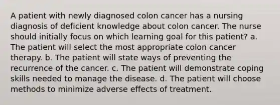 A patient with newly diagnosed colon cancer has a nursing diagnosis of deficient knowledge about colon cancer. The nurse should initially focus on which learning goal for this patient? a. The patient will select the most appropriate colon cancer therapy. b. The patient will state ways of preventing the recurrence of the cancer. c. The patient will demonstrate coping skills needed to manage the disease. d. The patient will choose methods to minimize adverse effects of treatment.