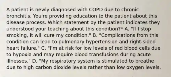 A patient is newly diagnosed with COPD due to chronic bronchitis. You're providing education to the patient about this disease process. Which statement by the patient indicates they understood your teaching about this condition?* A. "If I stop smoking, it will cure my condition." B. "Complications from this condition can lead to pulmonary hypertension and right-sided heart failure." C. "I'm at risk for low levels of red blood cells due to hypoxia and may require blood transfusions during acute illnesses." D. "My respiratory system is stimulated to breathe due to high carbon dioxide levels rather than low oxygen levels.